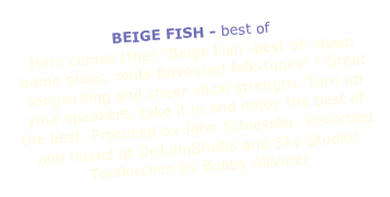 BEIGE FISH - best of
Here comes (the) "Beige Fish -best of- down home blues, roots-flavoured folk-tunes" ! Great songwriting and sheer vocal strength. Turn up your speakers, take it in and enjoy the best of the best. Procuced by John Schiessler. Recorded and mixed at DeJohnStudio and Sky Studio/Taufkirchen by Bobby Altvater 