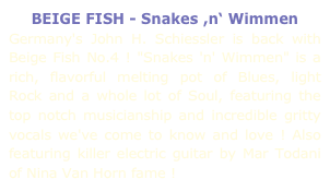 BEIGE FISH - Snakes ,n‘ Wimmen
Germany's John H. Schiessler is back with Beige Fish No.4 ! "Snakes 'n' Wimmen" is a rich, flavorful melting pot of Blues, light Rock and a whole lot of Soul, featuring the top notch musicianship and incredible gritty vocals we've come to know and love ! Also featuring killer electric guitar by Mar Todani of Nina Van Horn fame !