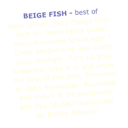 BEIGE FISH - best of
Here comes (the) "Beige Fish -best of- down home blues, roots-flavoured folk-tunes" ! Great songwriting and sheer vocal strength. Turn up your speakers, take it in and enjoy the best of the best. Procuced by John Schiessler. Recorded and mixed at DeJohnStudio 
and Sky Studio/Taufkirchen 
by Bobby Altvater 