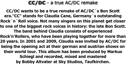 CC/DC - a true AC/DC remake


CC/DC wants to be a true remake of AC/DC´s Bon Scott era."CC" stands for Claudia Cane, Germany´s outstanding 
Rock´n´Roll voice. Not many singers on this planet get closer to one of the biggest rock voices in history: the late Bon Scott. 
The band behind Claudia consists of experienced Rock'n'Rollers, who have been playing together for more than 20 years. In 2001 and 2009, Claudia was invited by AC/DC for being the opening act at their german and austrian shows on their world tour. This album has been produced by Markus Schiegl and recorded, mixed and mastered 
by Bobby Altvater at Sky Studios, Taufkirchen.