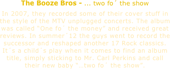 The Booze Bros - ... two fo´ the show

In 2007, they recorded some of their cover stuff in the style of the MTV unplugged concerts. The album was called “One fo´ the money” and received great reviews. In summer´12 the guys went to record the successor and reshaped another 17 Rock classics. 
It´s a child´s play when it comes to find an album title, simply sticking to Mr. Carl Perkins and call 
their new baby “…two fo´ the show”.