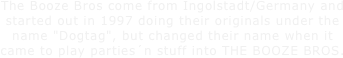 The Booze Bros come from Ingolstadt/Germany and started out in 1997 doing their originals under the name "Dogtag", but changed their name when it came to play parties´n stuff into THE BOOZE BROS. 