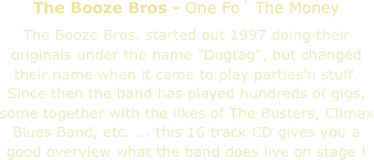 The Booze Bros - One Fo´ The Money

The Booze Bros. started out 1997 doing their originals under the name "Dogtag", but changed their name when it came to play parties'n stuff. Since then the band has played hundreds of gigs, some together with the likes of The Busters, Climax Blues Band, etc. ... this 16 track CD gives you a good overview what the band does live on stage !