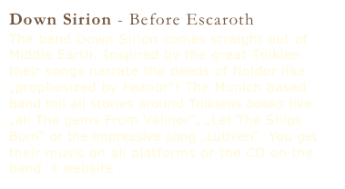 Down Sirion - Before Escaroth
The band Down Sirion comes straight out of Middle Earth. Inspired by the great Tolkien their songs narrate the deeds of Noldor like „prophesized by Feanor“! The Munich based band tell all stories around Tolkiens books like: „all The gems From Valinor“, „Let The Ships Burn“ or the impressive song „Luthien“. You get their music on all platforms or the CD on the band´s website www.downsirion.de